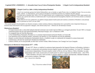 Capitolul EPOCA MODERNĂ - 1. Alexandru Ioan Cuza și Unirea Principatelor Române 2. Regele Carol I și independența României
2. Regele Carol I (n. 1839- d. 1914) și independența României
- Carol I era un principe german din familia Hohenzollern, care se înrudea cu regele Prusiei, dar și cu împăratul Franței. Era un om serios,
simplu, ordonat, cu simțul datoriei, care își dorea să introducă și în România lucrurile noi și moderne din țările apusene.
- A condus țara ca domnitor între 1866 și 1914. În timpul domniei sale s-a adoptat prima Constituție românească (1866), după modelul celei
belgiene care a permis dezvoltarea și modernizarea țării. S-a preocupat personal de pregătirea ofițerilor și de înzestrarea armatei cu armament
nou și modern.
- După abdicarea lui Cuza, politicienii s-au gândit să atragă sprijinul marilor puteri prin numirea ca domnitor al României a unui principe
străin, în persoana lui Carol I (10 mai 1866).
- Prin această apropiere de principalele case dinastice europene, românii urmăreau obținerea independenței într-o perioadă de criză a Imperiului Otoman, pe
teritoriul căruia izbucniseră revolte ale popoarelor subjugate, toate dorind același lucru – eliberarea de sub dominația otomană.
Modernizarea României
- În timpul domniei sale s-a dezvoltat industria datorită construirii unui număr mare de fabrici și a extragerii petrolului. În anul 1865 s-a început
construcția primei linii de cale ferată din România, București-Giurgiu, care s-a finalizat în 1869.
- S-a inaugurat Gara de Nord din București.
- A fost fondată Banca Națională a României și s-a construit impresionantul pod peste Dunăre, la Cernavodă.
- S-au întemeiat școli de medicină umană, veterinară și de farmacie și a fost organizat serviciul de ambulanțe.
- Orașele s-au dezvoltat prin introducerea iluminatului electric, a încălzirii cu gaz și a mijloacelor de transport în comun (tramvaiul).
- Comunicarea a devenit mai ușoară prin introducerea telefonului.
- Cultura a înflorit, iar în acea perioadă, au trăit marii scriitori români, Mihai Eminescu, Ion Creangă, Ion Luca Caragiale.
Participarea la Războiul de Independență (1877 – 1878)
- În anul 1877, Rusia s-a implicat în susținerea luptei popoarelor din Imperiul Otoman, iar România a încheiat o
înțelegere cu aceasta prin care permitea trecerea trupelor rusești pe teritoriul românesc. La 9 mai 1877, România
și-a proclamat independența. Eroismul ostașilor români la Plevna, Grivița, Rahova, Vidin și Smârdan i-au adus
independența mult visată, recunoscută și de marile puteri în cadrul Congresului de la Berlin (iunie – iulie 1978).
- Astfel, România a devenit o țară suverană, cu drepturi depline în relațiile internaționale, obținând totodată un
vechi teritoriu românesc, Dobrogea.
Fig. 1 Atacul de la Smârdan
Fig. 2 Cucerirea redutei Grivița
 