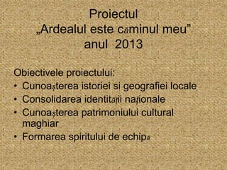 Proiectul
„Ardealul este căminul meu”
anul 2013
Obiectivele proiectului:
• Cunoașterea istoriei si geografiei locale
• Consolidarea identității naționale
• Cunoașterea patrimoniului cultural
maghiar
• Formarea spiritului de echipă
 