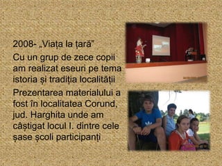 2008- „Viața la țară”
Cu un grup de zece copii
am realizat eseuri pe tema
istoria și tradiția localității
Prezentarea materialului a
fost în localitatea Corund,
jud. Harghita unde am
câștigat locul I. dintre cele
șase școli participanți
 