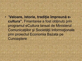 • “Valoare, istorie, tradiţie împreună e-
cultura”. Finantarea a fost obţinută prin
programul eCultura lansat de Ministerul
Comunicaţiilor şi Societăţii Informaţionale
prin proiectul Economia Bazata pe
Cunoaştere
 