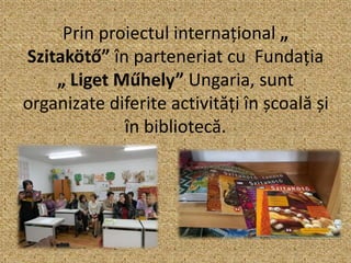 Prin proiectul internațional „
Szitakötő” în parteneriat cu Fundația
„ Liget Műhely” Ungaria, sunt
organizate diferite activități în școală și
în bibliotecă.
 