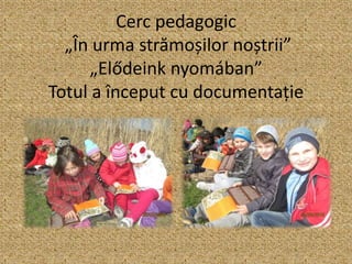 Cerc pedagogic
„În urma strămoșilor noștrii”
„Elődeink nyomában”
Totul a început cu documentație
 