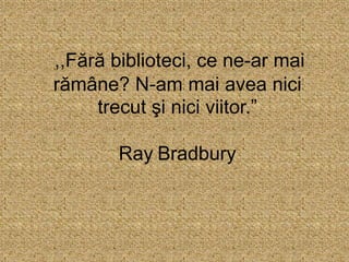 ,,Fără biblioteci, ce ne-ar mai
rămâne? N-am mai avea nici
trecut şi nici viitor.”
Ray Bradbury
 