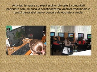 Activitati tematice cu elevii scolilor din cele 2 comunitati
partenere care sa duca la constientizarea valorilor traditionale in
randul generatiei tinere- concurs de etichete a vinului
 