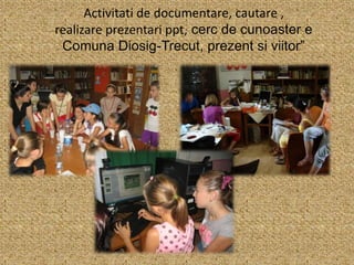 Activitati de documentare, cautare ,
realizare prezentari ppt, cerc de cunoaster e
Comuna Diosig-Trecut, prezent si viitor”
 