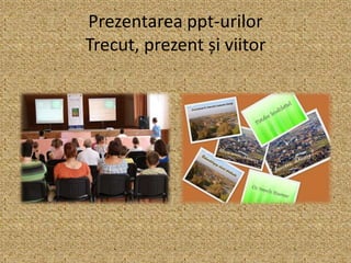 Prezentarea ppt-urilor
Trecut, prezent și viitor
 