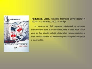 Pădureac, Lidia. Relațiile Româno-Sovietice(1917- 
1934). ─ Chișinău, 2003. ─ 145 p. 
În lucrarea de față autoarea efectuează o cercetate 
evenimentelor care s-au consumat până în anul 1934, an în 
care au fost stabilite relațiile diplomatice româno-sovietice și 
care, în mod indirect, au determinat și recunoașterea reciprocă 
a suveranității. 
 