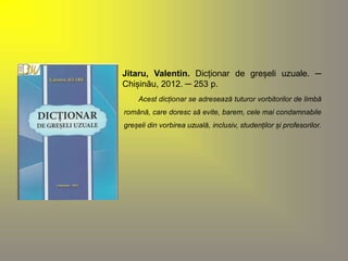 Jitaru, Valentin. Dicționar de greșeli uzuale. ─ 
Chișinău, 2012. ─ 253 p. 
Acest dicționar se adresează tuturor vorbitorilor de limbă 
română, care doresc să evite, barem, cele mai condamnabile 
greșeli din vorbirea uzuală, inclusiv, studenților și profesorilor. 
