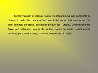 Stimaţi vizitatori ai blogului nostru, vă propunem să luaţi cunoştinţă cu 
câteva din noile titluri de carte din domeniul istoriei achiziţionate recent. Noi 
titluri semnate de istorici, cercetători precum Ion Ţurcanu, Dinu Poştarencu, 
Sava Igor, Valentina Ursu şi alţii. Autorii, doctori în istorie, dedică aceste 
publicaţii persoanelor dragi, prezente sau plecate din viață. 
 