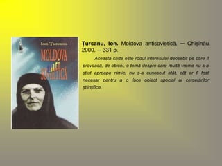 Țurcanu, Ion. Moldova antisovietică. ─ Chișinău, 
2000. ─ 331 p. 
Această carte este rodul interesului deosebit pe care îl 
provoacă, de obicei, o temă despre care multă vreme nu s-a 
știut aproape nimic, nu s-a cunoscut atât, cât ar fi fost 
necesar pentru a o face obiect special al cercetărilor 
științifice. 
 