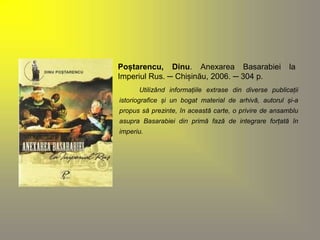 Poștarencu, Dinu. Anexarea Basarabiei la 
Imperiul Rus. ─ Chișinău, 2006. ─ 304 p. 
Utilizând informațiile extrase din diverse publicații 
istoriografice și un bogat material de arhivă, autorul și-a 
propus să prezinte, în această carte, o privire de ansamblu 
asupra Basarabiei din primă fază de integrare forțată în 
imperiu. 
 