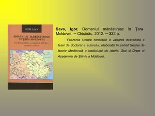 Sava, Igor. Domeniul mănăstiresc în Țara 
Moldovei. ─ Chișinău, 2012. ─ 332 p. 
Prezenta lucrare constituie o variantă dezvoltată a 
tezei de doctorat a autorului, elaborată în cadrul Secției de 
Istorie Medievală a Institutului de Istorie, Stat și Drept al 
Academiei de Științe a Moldovei. 
 
