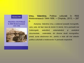 Ursu, Valentina. Politica culturală în RSS 
Moldovenească 1944-1956. ─ Chișinău, 2013. ─ 287 
p. 
Autoarea, Valentina Ursu, a elaborat această monografie, 
care, este, de fapt, teza de doctor în istorie, într-o perioadă mai 
îndelungată, selectând, sistematizând și analizând 
documentele, materialele, din diverse studii monografice, 
presă, surse electronice etc., pentru a reda cât mai obiectiv 
politica cultutrală a moldovenilor în perioada respectivă. 
 
