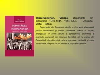 Olaru-Cemîrtan, Viorica. Deportările din 
Basarabia 1940-1941, 1944-1956. ─ Chișinău, 
2013. ─ 548 p. 
Deportările din Basarabia rămân a fi o temă duresoasă 
pentru basarabeni şi numai. Autoarea, doctor în istorie, 
analizează, în acest volum, o componentă definitorie a 
regimului comunist din Uniunea Sovietică (și nu numai din 
Basarabia), dezvăluindu-i natura represivă, motivată și chiar 
nemotivată, din punctul de vedere al propriei existențe. 
 