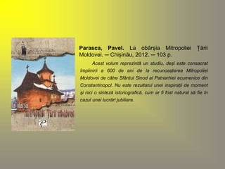 Parasca, Pavel. La obârșia Mitropoliei Țării 
Moldovei. ─ Chișinău, 2012. ─ 103 p. 
Acest volum reprezintă un studiu, deși este consacrat 
împlinirii a 600 de ani de la recunoașterea Mitropoliei 
Moldovei de către Sfântul Sinod al Patriarhiei ecumenice din 
Constantinopol. Nu este rezultatul unei inspirații de moment 
și nici o sinteză istoriografică, cum ar fi fost natural să fie în 
cazul unei lucrări jubiliare. 
 