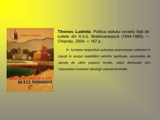 Tihonov, Ludmila. Politica statului sovietic față de 
cultele din R.S.S. Moldovenească (1944-1965). ─ 
Chișinău, 2004. ─ 167 p. 
În lucrarea respectivă autoarea examinează subiectul în 
cauză în scopul reabilitării valorilor spirituale, acumulate de 
secole de către poporul român, valori diminuate prin 
impunerea inumanei ideologii marxist-leniniste. 
 