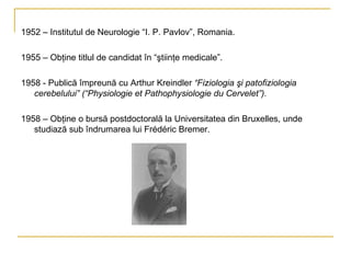 1952 – Institutul de Neurologie “I. P. Pavlov”, Romania. 1955 – Obţine titlul de candidat în “ştiinţe medicale”. 1958 - Publică împreună cu Arthur Kreindler  “Fiziologia şi patofiziologia cerebelului”   (“Physiologie et Pathophysiologie du Cervelet”). 1958 – Obţine o bursă postdoctorală la Universitatea din Bruxelles, unde studiază sub îndrumarea lui  Frédéric Br emer.  