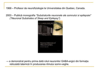 1968 – Profesor de neurofiziologie la Universitatea din Quebec, Canada. 2003 – Publică monografia  “Substraturile neuronale ale somnului si epilepsiei” (“Neuronal Substrates of Sleep and Epilepsy”). ->  a demonstrat pentru prima dată rolul neuronilor GABA-ergici din formaţia reticulată talamică în producerea ritmului somn-veghe. 