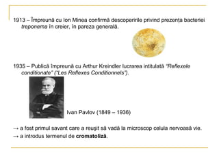 1913 – Împreună cu Ion Minea confirmă descoperirile privind prezenţa bacteriei  treponema  în creier, în pareza generală. 1935 – Publică împreună cu Arthur Kreindler lucrarea intitulată  “Reflexele conditionate” (“Les Reflexes Conditionnels”). Ivan Pavlov (1849 – 1936) ->  a fost primul savant care a reuşit să vadă la microscop celula nervoasă vie. ->  a introdus termenul de  cromatoliză .  