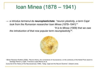 Ioan Minea (1878 – 1941) ->   a introdus termenul de  neuroplasticitate :  “ neuron plasticity, a term Cajal took from   the Rumanian researcher Ioan   Minea (1878–1941) ” ¹ “ It is to Minea (1909) that we owe the introduction of that now popular term neuroplasticity” ² . 1)Brain Research Bulletin (2006), “Neuron theory, the cornerstone of neuroscience, on the centenary of the Nobel Prize award to Santiago Ramon y Cajal”, Francisco Lopez-Munoz et al. 2)Journal of the History of the Neurosciences (1999), “Golgi, Cajal and the Neuron Doctrine”, Edward Jones. 