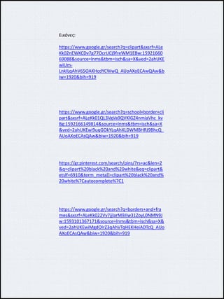 Εικόνες:
https://www.google.gr/search?q=clipart&sxsrf=ALe
Kk02nEWKCDv7g77OcrUCj9freWM1EBw:15921660
69088&source=lnms&tbm=isch&sa=X&ved=2ahUKE
wiUm-
LnkILqAhV65OAKHcdYCWwQ_AUoAXoECAwQAw&b
iw=1920&bih=919
https://www.google.gr/search?q=school+border+cli
part&sxsrf=ALeKk01QL3VgVa9QVKlGZ4nmiaVhc_kv
Bg:1592166149814&source=lnms&tbm=isch&sa=X
&ved=2ahUKEwi9uqGOkYLqAhXLDWMBHRJ9BhcQ_
AUoAXoECAsQAw&biw=1920&bih=919
https://gr.pinterest.com/search/pins/?rs=ac&len=2
&q=clipart%20black%20and%20white&eq=clipart&
etslf=6910&term_meta[]=clipart%20black%20and%
20white%7Cautocomplete%7C1
https://www.google.gr/search?q=borders+and+fra
mes&sxsrf=ALeKk022Vv7jjlarM9JIw31ZoyL0NMN9J
w:1593101367171&source=lnms&tbm=isch&sa=X&
ved=2ahUKEwiMgdOIrZ3qAhVTqHEKHeiADTcQ_AUo
AXoECAsQAw&biw=1920&bih=919
 
