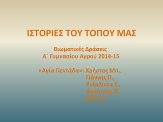 ΙΣΤΟΡΙΕΣ ΤΟΥ ΤΟΠΟΥ ΜΑΣ
Βιωματικές Δράσεις
Α΄ Γυμνασίου Αγρού 2014-15
«Αγία Πεντάδα»: Χρήστος Μπ.,
Γιάννης Π.,
Ροζαλίντα Σ....