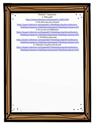 Γλώσσα Γ΄ Δημοτικού
1. Πάλι μαζί!
https://www.slideshare.net/epapadi/1-238513196
2. Στο σπίτι και στη γειτονιά
https://www.slideshare.net/epapadi/1-httpsblogsschgrsfairastideutera-
httpblogsschgrgoma-httpblogsschgrepapadi-httpsblogsschgrperivoli3
3. Στη γη και στη θάλασσα!
https://www2.slideshare.net/epapadi/3-httpsblogsschgrsfairastideutera-
httpblogsschgrgoma-httpblogsschgrepapadi-httpsblogsschgrperivoli3
4. Ο κόσμος γύρω μας
https://www2.slideshare.net/epapadi/4-httpsblogsschgrsfairastideutera-
httpblogsschgrgoma-httpblogsschgrepapadi-httpsblogsschgrperivoli3
6. Πολιτείες ντυμένες στα λευκά
https://www2.slideshare.net/epapadi/6-httpsblogsschgrsfairastideutera-
httpblogsschgrgoma-httpblogsschgrepapadi-httpsblogsschgrperivoli3
 