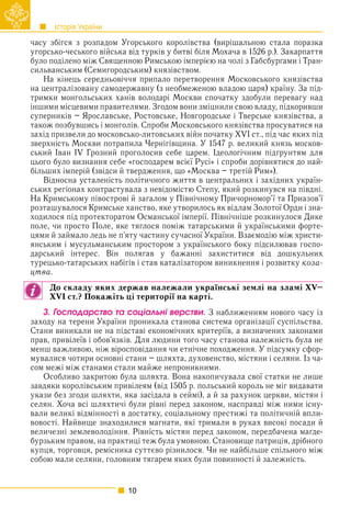 Історія України
10
часу збігся з розпадом Угорського королівства (вирішальною стала поразка
угорсько-чеського війська від турків у битві біля Мохача в 1526 р.). Закарпаття
було поділено між Священною Римською імперією на чолі з Габсбурґами і Тран-
сильванським (Семигородським) князівством.
На кінець середньовіччя припало перетворення Московського князівства
на централізовану самодержавну (з необмеженою владою царя) країну. За під-
тримки монгольських ханів володарі Москви спочатку здобули перевагу над
іншими місцевими правителями. Згодом вони зміцнили свою владу, підкоривши
суперників – Ярославське, Ростовське, Новгородське і Тверське князівства, а
також позбувшись і монголів. Спроби Московського князівства просуватися на
захід призвели до московсько-литовських війн початку XVI ст., під час яких під
зверхність Москви потрапила Чернігівщина. У 1547 р. великий князь москов-
ський Іван IV Грозний проголосив себе царем. Ідеологічним підґрунтям для
цього було визнання себе «господарем всієї Русі» і спроби дорівнятися до най-
більших імперій (звідси й твердження, що «Москва – третій Рим»).
Відносна усталеність політичного життя в центральних і західних україн-
ських регіонах контрастувала з невідомістю Степу, який розкинувся на півдні.
На Кримському півострові й загалом у Північному Причорномор’ї та Приазов’ї
розташувалося Кримське ханство, яке утворилось як відлам Золотої Орди і зна-
ходилося під протекторатом Османської імперії. Північніше розкинулося Дике
поле, чи просто Поле, яке тяглося поміж татарськими й українськими форте-
цями й займало ледь не п’яту частину сучасної України. Взаємодію між христи-
янським і мусульманським простором з українського боку підсилював госпо-
дарський інтерес. Він полягав у бажанні захиститися від дошкульних
турецько-татарських набігів і став каталізатором виникнення і розвитку коза-
цтва.
До складу яких держав належали українські землі на зламі XV–
XVI ст.? Покажіть ці території на карті.
3. Ãîñïîäàðñòâî òà ñîöіàëüíі âåðñòâè. З наближенням нового часу із
заходу на терени України проникала станова система організації суспільства.
Стани виникали не на підставі економічних критеріїв, а визначених законами
прав, привілеїв і обов’язків. Для людини того часу станова належність була не
менш важливою, ніж віросповідання чи етнічне походження. У підсумку сфор-
мувалися чотири основні стани – шляхта, духовенство, містяни і селяни. Із ча-
сом межі між станами стали майже непроникними.
Особливо закритою була шляхта. Вона накопичувала свої статки не лише
завдяки королівським привілеям (від 1505 р. польський король не міг видавати
укази без згоди шляхти, яка засідала в сеймі), а й за рахунок церкви, містян і
селян. Хоча всі шляхтичі були рівні перед законом, насправді між ними існу-
вали великі відмінності в достатку, соціальному престижі та політичній впли-
вовості. Найвище знаходилися магнати, які тримали в руках високі посади й
величезні землеволодіння. Рівність містян перед законом, передбачена маґде-
бурзьким правом, на практиці теж була умовною. Становище патриція, дрібного
купця, торговця, ремісника суттєво різнилося. Чи не найбільше спільного між
собою мали селяни, головним тягарем яких були повинності й залежність.
 
