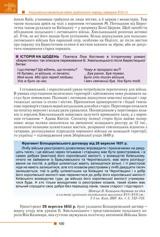 100
Національно-визвольна війна українського народу середини XVII ст.
йняло Київ, учинивши грабунки не лише містян, а й церков і монастирів. Тим
часом польська армія на чолі з коронним гетьманом М. Потоцьким від Берес-
течка також рухалася на Київщину – у напрямку Білої Церкви. Щоб запобігти
об’єднанню польського і литовського військ, Хмельницький розпочав активні
дії. Утім, не всі його заходи були успішними. Більш дошкульним для польсько-
литовського війська був народний опір, особливо на Поділлі, де після звістки
про поразку під Берестечком селяни й містяни взялися за зброю, аби не допус-
тити повернення старих порядків.
І гетьманський, і королівський уряди потребували перепочинку для військ.
В умовах спустошення величезних територій і наближення зими розвивати на-
ступ було неможливо. Полякам і литовцям дошкуляли невеликі козацькі і пар-
тизанські загони із селян і містян. Припинення кровопролиття і бодай тимча-
сове перемир’я ставало вкрай актуальним для обох сторін. Переговори почалися
на початку вересня і кілька разів уривалися. Посередником у переговорах коза-
ків із королем Хмельницький намагався залучити кримського хана, а з корон-
ним гетьманом – Адама Кисіля. Спочатку позиції сторін були майже поляр-
ними: якщо поляки наполягали на зменшенні козацького реєстру до 12 тис.,
залишенні козаками шляхетських маєтків, розірванні союзницьких відносин з
татарами, розташуванні підрозділів коронного війська на козацькій території,
то українці – підтвердження умов Зборівської угоди 1649 р.
Урешті-решт 28 вересня 1651 р. було укладено Білоцерківський договір –
мирну угоду між урядом Б. Хмельницького і представниками польського ко-
роля Яна Казимира, яка суттєво звужувала політичну автономію Війська Запо-
ІСТОРІЯ НА ЩОДЕНЬ Поетеса Ліна Костенко в історичному романі
«Берестечко» так описала переживання Б. Хмельницького після Берестецької
битви:
І що тепер? Що вдіять, що почати?
Ні булави, ні війська, ні печати.
Моя вина. Мій гріх перед людьми.
Усе ж було за нас.
Чому ж програли ми?!
…Був ранок. Був туман.
Було сто тисяч війська.
І меч свячений був. Усе було тоді.
Фрагмент Білоцерківського договору від 28 вересня 1651 р.
Лічбу війська реєстрового дозволяємо впровадити і призначаємо на двад-
цять тисяч, і це військо через гетьмана і старшину має бути зреєстроване, і в
самих добрах [маєтках] його королівської милості, у воєводстві Київському,
нічого не займаючи із Брацлавського та Чернігівського, має мати розташу-
вання на постій, а добра шляхетські мають залишатися вільні, і ті реєстрові
ніде не мають залишитися, але хто козаком реєстровим у лічбі двадцяти тисяч
залишається, той із добр шляхетських на Київщині та Чернігівщині і з добр
його королівської милості має перенестися до добр його королівської милості
Київського воєводства туди, де військо його королівської милості утримува-
тися буде. А хто тільки виходитиме із реєстрових козаків, такий кожен має
вільний спродати своє добро без перешкод панів, також старост і підстарост.
Шевчук В. Козацька держава як ідея
в системі суспільно-політичного мислення XVI–XVII ст.:
У 2 кн. Київ, 2007. Кн. 1. С. 732–733.
 