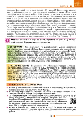 101
РОЗДІЛ 3
розького. Козацький реєстр встановлено у 20 тис. осіб. Виписаних з реєстру
козаків зобов’язано повернути до попереднього соціального стану. Козацькою
територією визнано лише Київське воєводство, де козакам дозволено жити
тільки в так званих королівщинах – землях, які знаходилися у власності ко-
роля. З Брацлавського і Чернігівського воєводств реєстрові козаки повинні
були виселитися, натомість шляхті дозволено повернутися до своїх маєтків, зо-
крема і на козацьких теренах. Договір підтверджував Хмельницькому гетьман-
ські повноваження, однак підпорядковував його владі коронних гетьманів.
Гетьман був зобов’язаний сприяти укладенню союзу між Кримським ханством і
Річчю Посполитою або розірвати відносини з ханом. За умовами договору Вій-
сько Запорозьке позбавлено права дипломатичних відносин з іноземними дер-
жавами. У Білоцерківському договорі, на відміну від Зборівського, не йшлося й
про лінію розмежування козацьких земель із територією Речі Посполитої.
Опишіть ситуацію в Україні після Берестецької битви. Проаналі-
зуйте умови Білоцерківського договору.
оєнна кампанія 1651 р. відбувалася в умовах наростання
остей у Війську Запорозькому, зокрема між низами і стар-
ачне загострення соціальної напруги спричинив Білоцер-
минулося без антигетьманських виступів. До примирення з
ю владою, аби уникнути жертв і руйнувань, схилялася й
ого духовенства на чолі з митрополитом Сильвестром Ко-
е внутрішню ситуацію в козацькій державі й запропонуйте
ня на підтримку позиції низів чи старшини.
РЧО На Вінничині біля с. Черемошне посеред поля висо-
ий деревами. На ньому могила (згідно з народними пере-
олковника Данила Нечая. Аж до ХХ ст. на цьому місці стояв
ст, а чотиригранний обеліск з надписом було встановлено
дні це пам’ятка історії та культури національного значення.
про могили козацьких ватажків з часів Хмельниччини. По-
одвиги козацьких ватажків відображені в народній пам’яті.
1. Назвіть у хронологічній послідовності найбільш значущі події Національно-
визвольної війни, які відбулися в 1650–1651 рр.
2. На яких територіях розгорталися події Національно-визвольної війни в 1650–
1651 рр.? Покажіть на карті місце Берестецької битви.
3. За наведеним кодом або посиланням https://cutt.ly/bhcmxgR здійсніть вірту-
альну мандрівку до Національного історико-меморіального запо-
відника «Поле Берестецької битви». Прочитайте історію музею, пе-
регляньте галерею пам’яток, що входять до комплексу. Спираючись
на підручник і додаткову інформацію, опишіть перебіг воєнної кам-
панії 1651 р., зокрема битви під Берестечком.
4. Визначте причини, які призвели козацтво в 1651 р. до військових поразок та
анулювання значних здобутків українського державотворення, досягнутих
раніше.
ОБГОВОРІМО В
внутрішніх суперечно
шиною. Особливо зн
ківський договір. Не м
польсько-литовською
верхівка православно
сівим. Проаналізуйте
обґрунтовані судженн
ПРАЦЮЙМО ТВОР
чіє курган, обсаджени
казами) козацького по
лише дерев’яний хрес
лише в 1954 р. Сьогод
Довідайтеся більше п
міркуйте про те, як по
Напишіть про це есе.
ПЕРЕВІРМО, ЧОГО НАВЧИЛИСЯ
 