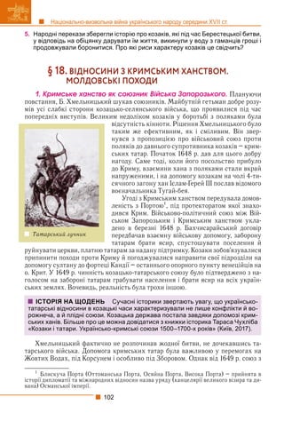 102
Національно-визвольна війна українського народу середини XVII ст.
5. Народні перекази зберегли історію про козаків, які під час Берестецької битви,
у відповідь на обіцянку дарувати їм життя, викинули у воду з гаманців гроші і
продовжували боронитися. Про які риси характеру козаків це свідчить?
§ 18. ВІДНОСИНИ З КРИМСЬКИМ ХАНСТВОМ.
МОЛДОВСЬКІ ПОХОДИ
1. Êðèìñüêå õàíñòâî ÿê ñîþçíèê Âіéñüêà Çàïîðîçüêîãî. Плануючи
повстання, Б. Хмельницький шукав союзників. Майбутній гетьман добре розу-
мів усі слабкі сторони козацько-селянського війська, що проявилися під час
попередніх виступів. Великим недоліком козаків у боротьбі з поляками була
відсутність кінноти. Рішення Хмельницького було
таким же ефективним, як і сміливим. Він звер-
нувся з пропозицією про військовий союз проти
поляків до давнього супротивника козаків – крим-
ських татар. Початок 1648 р. дав для цього добру
нагоду. Саме тоді, коли його посольство прибуло
до Криму, взаємини хана з поляками стали вкрай
напруженими, і на допомогу козакам на чолі 4-ти-
сячного загону хан Іслам-Ґерей ІІІ послав відомого
воєначальника Тугай-бея.
Угоді з Кримським ханством передувала домов-
леність з Портою
, під протекторатом якої знахо-
дився Крим. Військово-політичний союз між Вій-
ськом Запорозьким і Кримським ханством укла-
дено в березні 1648 р. Бахчисарайський договір
передбачав взаємну військову допомогу, заборону
татарам брати ясир, спустошувати поселення й
руйнувати церкви, платню татарам за надану підтримку. Козаки зобов’язувалися
припинити походи проти Криму й погоджувалися направити свої підрозділи на
допомогу султану до фортеці Кандії – останнього опорного пункту венеційців на
о. Крит. У 1649 р. чинність козацько-татарського союзу було підтверджено з на-
голосом на забороні татарам грабувати населення і брати ясир на всіх україн-
ських землях. Вочевидь, реальність була трохи іншою.
Хмельницький фактично не розпочинав жодної битви, не дочекавшись та-
тарського війська. Допомога кримських татар була важливою у перемогах на
Жовтих Водах, під Корсунем і особливо під Зборовом. Однак від 1649 р. союз з
1
Блискуча Порта (Оттоманська Порта, Осяйна Порта, Висока Порта) – прийнята в
історії дипломатії та міжнародних відносин назва уряду (канцелярії великого візира та ди-
у р р р р р
р
вана) Османської імперії.
р
р
ІСТОРІЯ НА ЩОДЕНЬ Сучасні історики звертають увагу, що українсько-
татарські відносини в козацькі часи характеризували не лише конфлікти й во-
рожнеча, а й плідні союзи. Козацька держава постала завдяки допомозі крим-
ських ханів. Більше про це можна довідатися з книжки історика Тараса Чухліба
«Козаки і татари. Українсько-кримські союзи 1500–1700-х років» (Київ, 2017).
Татарський лучник
 
