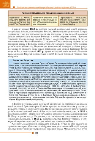104
Національно-визвольна війна українського народу середини XVII ст.
Причини молдовських походів козацького війська
Прагнення Б. Хмель-
ницького досягти вій-
ськово-політичної ізо-
ляції Речі Посполитої
Намагання схилити Мол-
довське князівство до со-
юзу з Українською козаць-
кою державою
Перешкодити польським
планам використати Мол-
довію як плацдарм для на-
ступу на Україну
У серпні–вересні 1650 р. відбувся перший молдовський похід козацько-
татарського війська, яке оволоділо Яссами. Хмельницький домігся від Лупула
укладення угоди про військово-політичну підтримку і згоду на шлюб молодшої
доньки молдовського володаря Розанди зі своїм старшим сином, 18-річним
Тимошем. Старша донька Василя Лупула – Марія вже була видана за литов-
ського гетьмана Януша Радзивілла, і це давало Хмельницькому надію на нала-
годження союзу з Великим князівством Литовським. Однак після поразки
українського війська під Берестечком молдовський господар розірвав угоду;
погодився її поновити лише після переможної для козаків Батозької битви,
коли до Ясс у липні–серпні 1652 р. рушив козацький загін на чолі з Тимошем
Хмельницьким (другий молдовський похід). Весілля Тимоша і Розанди таки
відбулося.
У Волохії й Трансильванії цей шлюб сприйняли як підготовку до молдов-
ської експансії. Зростання ролі України в регіоні не входило також у плани ту-
рецького султана й кримського хана. Ще менше зацікавленим у започаткуванні
українсько-молдовської династії був польський королівський уряд. У 1653 р.
внаслідок заколоту і вторгнення у Молдовію волосько-трансильванських військ
В. Лупул втратив владу. На допомогу тестеві вирушив із козацьким військом
Тиміш Хмельницький. У 1653 р. відбулися третій (квітень–травень) і чет-
вертий (серпень–вересень) молдовські походи козацького війська.
Але навіть за допомогою козацького війська В. Лупул не зміг надовго за-
триматися на троні. Однак встиг підбурити зятя до захоплення Волохії, що при-
звело до формування антиукраїнської коаліції у складі Молдовії (на чолі з уже
Б Б
Із молдовськими походами була пов’язана битва неподалік гори й містечка
Батіг (нині с. Четвертинівка недалеко від Тростянця на Вінниччині) 1–2 червня
1652 р. між українсько-татарським військом під керівництвом Б. Хмельниць-
кого і польським військом під командуванням коронного гетьмана Мартина
Калиновського. Після Білоцерківського договору в Україні визрівало невдово-
лення його умовами. Приводом до початку воєнних дій стало порушення мол-
довським господарем Василем Лупулом союзного договору. Польське ж вій-
сько, яке висунулося на Поділля, мало на меті перекрити козакам шляхи спо-
лучення з Молдовією, перешкодити молдовському походу; до того ж Калинов-
ський також претендував на руку Розанди Лупул. У битві польська армія за-
знала нищівного розгрому. Калиновський і його син загинули. З-під Батога ко-
зацький підрозділ на чолі з Тимошем Хмельницьким продовжив другий мол-
довський похід. Сучасники порівнювали перемогу Б. Хмельницького під Бато-
гом з перемогою карфагенського полководця Ганнібала над римлянами в
битві під Каннами 216 р. до н. е. Батозька битва означала розірвання Біло-
церківського договору і відновлення кордонів Війська Запорозького, як перед-
бачав Зборівський мирний договір.
 