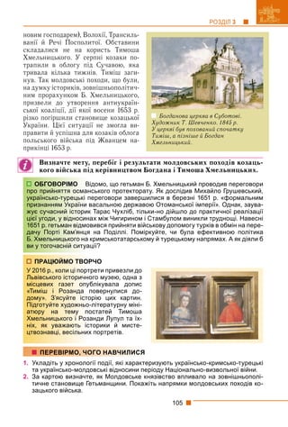 105
РОЗДІЛ 3
новим господарем), Волохії, Трансиль-
ванії й Речі Посполитої. Обставини
складалися не на користь Тимоша
Хмельницького. У серпні козаки по-
трапили в облогу під Сучавою, яка
тривала кілька тижнів. Тиміш заги-
нув. Так молдовські походи, що були,
на думку істориків, зовнішньополітич-
ним прорахунком Б. Хмельницького,
призвели до утворення антиукраїн-
ської коаліції, дії якої восени 1653 р.
різко погіршили становище козацької
України. Цієї ситуації не змогла ви-
правити й успішна для козаків облога
польського війська під Жванцем на-
прикінці 1653 р.
Визначте мету, перебіг і результати молдовських походів козаць-
кого війська під керівництвом Богдана і Тимоша Хмельницьких.
ідомо, що гетьман Б. Хмельницький проводив переговори
нського протекторату. Як дослідив Михайло Грушевський,
переговори завершилися в березні 1651 р. «формальним
васальною державою Отоманської імперії». Однак, заува-
к Тарас Чухліб, тільки-но дійшло до практичної реалізації
ах між Чигирином і Стамбулом виникли труднощі. Навесні
вився прийняти військову допомогу турків в обмін на пере-
я на Поділлі. Поміркуйте, чи була ефективною політика
кримськотатарському й турецькому напрямах. А як діяли б
ції?
РЧО
рети привезли до
ого музею, одна з
блікувала допис
повернулися до-
орію цих картин.
-літературну міні-
остатей Тимоша
анди Лупул та їх-
торики й мисте-
х портретів.
1. Укладіть у хронології події, які характеризують українсько-кримсько-турецькі
та українсько-молдовські відносини періоду Національно-визвольної війни.
2. За картою визначте, як Молдовське князівство впливало на зовнішньополі-
тичне становище Гетьманщини. Покажіть напрямки молдовських походів ко-
зацького війська.
ОБГОВОРІМО В
про прийняття осман
українсько-турецькі п
признанням України в
жує сучасний історик
цієї угоди, у відносин
1651 р. гетьман відмо
дачу Порті Кам’янця
Б. Хмельницького на
ви у тогочасній ситуа
ПРАЦЮЙМО ТВОР
У 2016 р., коли ці портр
Львівського історично
місцевих газет опуб
«Тиміш і Розанда п
дому». З’ясуйте істо
Підготуйте художньо-
атюру на тему по
Хмельницького і Роза
ніх, як уважають іст
цтвознавці, весільних
ПЕРЕВІРМО, ЧОГО НАВЧИЛИСЯ
Богданова церква в Суботові.
Художник Т. Шевченко. 1845 р.
У церкві був похований спочатку
Тиміш, а пізніше й Богдан
Хмельницький.
 