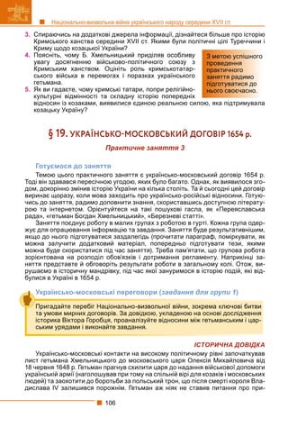 106
Національно-визвольна війна українського народу середини XVII ст.
3. Спираючись на додаткові джерела інформації, дізнайтеся більше про історію
Кримського ханства середини XVII ст. Якими були політичні цілі Туреччини і
Криму щодо козацької України?
4. Поясніть, чому Б. Хмельницький приділяв особливу
увагу досягненню військово-політичного союзу з
Кримським ханством. Оцініть роль кримськотатар-
ського війська в перемогах і поразках українського
гетьмана.
5. Як ви гадаєте, чому кримські татари, попри релігійно-
культурні відмінності та складну історію попередніх
відносин із козаками, виявилися єдиною реальною силою, яка підтримувала
козацьку Україну?
§ 19. УКРАЇНСЬКОМОСКОВСЬКИЙ ДОГОВІР 1654 р.
Практичне заняття 3
Готуємося до заняття
Темою цього практичного заняття є українсько-московський договір 1654 р.
Тоді він здавався пересічною угодою, яких було багато. Однак, як виявилося зго-
дом, докорінно змінив історію України на кілька століть. Та й сьогодні цей договір
виринає щоразу, коли мова заходить про українсько-російські відносини. Готую-
чись до заняття, радимо доповнити знання, скориставшись доступною літерату-
рою та інтернетом. Орієнтуйтеся на такі пошукові гасла, як «Переяславська
рада», «гетьман Богдан Хмельницький», «Березневі статті».
Заняття поєднує роботу в малих групах з роботою в гурті. Кожна група одер-
жує для опрацювання інформацію та завдання. Заняття буде результативнішим,
якщо до нього підготуватися заздалегідь (прочитати параграф, поміркувати, як
можна залучити додатковий матеріал, попередньо підготувати тези, якими
можна буде скористатися під час заняття). Треба пам’ятати, що групова робота
зорієнтована на розподіл обов’язків і дотримання регламенту. Наприкінці за-
няття представте й обговоріть результати роботи в загальному колі. Отож, ви-
рушаємо в історичну мандрівку, під час якої зануримося в історію подій, які від-
булися в Україні в 1654 р.
Українсько-московські переговори (завдання для групи 1)
ІСТОРИЧНА ДОВІДКА
Українсько-московські контакти на високому політичному рівні започаткував
лист гетьмана Хмельницького до московського царя Олексія Михайловича від
18 червня 1648 р. Гетьман прагнув схилити царя до надання військової допомоги
українській армії (наголошував при тому на спільній вірі для козаків і московських
людей) та заохотити до боротьби за польський трон, що після смерті короля Вла-
дислава IV залишився порожнім. Гетьман аж ніяк не ставив питання про при-
З метою успішного
проведення
практичного
заняття радимо
підготуватися до
нього своєчасно.
Пригадайте перебіг Національно-визвольної війни, зокрема ключові битви
та умови мирних договорів. За довідкою, укладеною на основі дослідження
історика Віктора Горобця, проаналізуйте відносини між гетьманським і цар-
ським урядами і виконайте завдання.
 