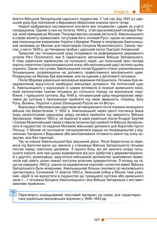 107
РОЗДІЛ 3
йняття Військом Запорозьким царського підданства. У той час (від 1647 р.) цар-
ський уряд був пов’язаний з Варшавою оборонним союзом проти татар.
Надалі відбувалися систематичні контакти між гетьманом і царем за участі
посередників. Одним із них на початку 1649 р. став єрусалимський патріарх Паї-
сій, який прямував до Москви. Патріарх високо цінував заслуги Б. Хмельницького
в справі захисту православ’я, титулував його «князем Русі», однак не симпатизу-
вав союзницьким взаєминам України з Кримом. Разом із патріархом Хмельниць-
кий направив до Москви для переговорів Силуяна Мужиловського. Своєю чер-
гою, у квітні 1649 р. до Чигирина прибув і царський посол Григорій Унковський.
Тривалий час гетьманський уряд сподівався на реформування державного
устрою Речі Посполитої, яке б гарантувало автономію Війська Запорозького.
А тому українське керівництво не полишало надій, що польський трон посяде
король-некатолик (трансильванський князь або московський цар) і всіляко цьому
сприяло. Однак поступово Хмельницький почав будувати плани унезалежнення
Гетьманщини, розраховуючи на допомогу православного московського царя.
Розрахунок на Москву був важливим, але не єдиним у дипломатії гетьмана.
Після Зборова українсько-московські взаємини погіршилися. Гетьман був не-
задоволений відсутністю необхідної військової допомоги. На політичний курс
Б. Хмельницького у відносинах із царем впливала й позиція кримського хана,
який наполегливо схиляв гетьмана до спільного походу на московське пору-
біжжя, і турецького султана. Від 1648 р. гетьманський уряд неодноразово звер-
тався до султана з пропозицією прийняти під свою зверхність «Україну, Білу
Русь, Волинь, Поділля з усією (Галицькою) Руссю аж по Віслу».
Відносини з Московським царством активізувалися після поразки козацького
війська під Берестечком. У 1652 р. Хмельницький через свого посланця Івана
Іскру запропонував царському уряду негайно прийняти під зверхність Військо
Запорозьке. Навесні 1653 р. на аудієнції в царя українські посли Кіндрат Бурляй
і Силуян Мужиловський також ставили питання про прийняття Війська Запорозь-
кого в підданство та надання Москвою військової допомоги для боротьби проти
Польщі. У Москві не поспішали: погоджувалися радше на посередництво у від-
носинах Чигирина з Варшавою або висловлювали готовність взяти під опіку ко-
зацтво, але без території.
Так чи інакше Хмельницький був змушений діяти. Після Берестечка (а пере-
мога під Батогом мало що змінила у становищі Війська Запорозького) гетьман
постав перед трагічною дилемою. З одного боку, він міг визнати владу поль-
ського короля, але при цьому відмовитися від усіх здобутків у державотворенні.
А з другого, ризикнувши, заручитися військовою допомогою чужоземних прави-
телів хай навіть ціною певної поступки власним суверенітетом. З огляду на те,
що на середину 1653 р. шанси на задоволення королем і шляхтою вимог Війська
Запорозького були мізерними, Хмельницький більше схилявся до московського
протекторату. Скликаний 11 жовтня 1653 р. Земський собор у Москві таки ухва-
лив: «Щоб їх не відпустити в підданство до турецького султана або кримського
хана <…> гетьмана Богдана Хмельницького і все Військо Запорозьке з містами і
землями прийняти».
Перетворіть опрацьований текстовий матеріал на схему для характерис-
тики українсько-московських відносин у 1648–1653 рр.
?
 