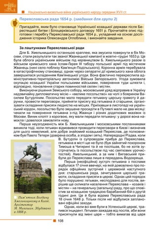 108
Національно-визвольна війна українського народу середини XVII ст.
Переяславська рада 1654 р. (завдання для групи 2)
За лаштунками Переяславської ради
Для Б. Хмельницького останньою краплею, яка змусила повернути в бік Мо-
скви, стали результати так званої Жванецької кампанії в жовтні–грудні 1653 р. Це
була облога українським військом під керівництвом Б. Хмельницького разом із
військом кримського хана Іслам-Ґерея ІІІ табору польської армії під містечком
у у р р р
Жванець (нині село поблизу Кам’янця-Подільського). Коронна армія перебувала
в катастрофічному становищі, однак через сепаратні дії кримського хана облога
завершилася укладенням Кам’янецької угоди. Вона фактично перекреслила ад-
міністративно-територіальну автономію Війська Запорозького. Угода зумовила
окупацію козацької України польськими військами, повернення туди шляхти і,
відповідно, поновлення старих повинностей селян і містян.
Виконуючи рішення Земського собору, московський уряд відправив в Україну
надзвичайну дипломатичну місію – «велике посольство» на чолі з боярином Ва-
силем Бутурліним. Посольство мало передати гетьману царську грамоту й да-
рунки, провести переговори, прийняти присягу від гетьмана й старшини, органі-
зувати складання присяги людністю на місцях. Приїхавши в листопаді на україн-
ський кордон, посольство було змушене просидіти в Путивлі мало не два місяці:
чекали на повернення гетьмана з-під Жванця і різних додаткових вказівок із
Москви. Виник клопіт з корогвою, яку мали передати гетьману: у дорозі вона на-
мокла і довелося замовляти нову.
Перша неузгодженість між Б. Хмельницьким і московськими посланниками
виникла тоді, коли гетьман відмовився проводити переговори в Києві і визначив
для цього невеликий, але добре знайомий козацький Переяслав, де полковни-
ком був Павло Тетеря (довірена особа, а згодом і зять). Напередодні Різдва, коли
В. Бутурлін із супроводом прибув до Переяслава,
гетьмана в місті ще не було (був зайнятий похороном
Тимоша в Чигирині та й не поспішав, бо не хотів зу-
стрічатись із посольством під час святкових урочис-
тостей). Хмельницький, а за ним і Виговський при-
були до Переяслава лише в переддень Водохреща.
Перша (неофіційна) зустріч гетьмана з послами
відбулася 17 січня ввечері, на якій домовлено про по-
рядок офіційних зустрічей і церемоній наступного
дня: старшинська рада, зачитування царської гра-
моти, складання присяги в церкві. Однак цей порядок
було порушено: гетьман, несподівано для послів, ви-
рішив ще скликати населення Переяслава – козаків і
містян – на генеральну (загальну) раду, про що спові-
стив за козацькою традицією барабанний бій о другій
годині дня. Це й була відома Переяславська рада
18 січня 1648 р. Тільки після неї відбулися заплано-
вані офіційні заходи.
Однак, коли всі вже були в Успенській церкві, тра-
пився інцидент. Гетьман зажадав від послів, аби вони
присягнули від імені царя – тобто вимагав від царя
Пригадайте, яким було становище Української козацької держави після Бе-
рестецької битви і Білоцерківського договору 1651 р. Прочитайте опис під-
готовки і перебігу Переяславської ради 1654 р., укладений на основі дослі-
дження історика Олександра Оглоблина, і виконайте завдання.
Пам’ятник Богдану
Хмельницькому в Києві.
Архітектор
М. Микешин. Збудовано
в 1888 р.
 