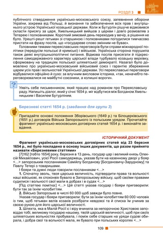 109
РОЗДІЛ 3
публічного ствердження українсько-московського союзу, запевнення оборони
України, зокрема від Польщі, й визнання та забезпечення всіх прав і внутріш-
нього устрою Української козацької держави. Коли ж Бутурлін рішуче відмовився
скласти присягу за царя, Хмельницький вийшов з церкви і довго розмовляв з
Тетерею і полковниками. Короткий зимовий день переходив у вечір, а рішення не
було. Урешті-решт гетьман зі старшиною і полковниками погодилися тимчасово
пристати на фразу послів, що «государеве слово змінним не буває».
Головними темами переяславських переговорів були справи міжнародної по-
літики (передусім польські й кримські) і військові. Українська сторона порушила
також деякі внутрішньополітичні питання. Відмова послів присягати й підкрес-
лення самодержавного характеру царської влади турбувало козацьку верхівку,
сформовану на традиціях польської шляхетської демократії. Назагал було до-
мовлено про українсько-московський військовий союз і гарантію збереження
царем усіх прав і вольностей Української держави. Усі переяславські переговори
відбувалися офіційно й сухо: за влучним висловом історика, «так, неначебто пе-
реговорювалися не майбутні союзники, а колишні вороги».
Уявіть себе письменником, який працює над романом про Переяславську
раду. Напишіть діалог, який у січні 1654 р. міг відбутися між Богданом Хмель-
ницьким і Василем Бутурліним.
Березневі статті 1654 р. (завдання для групи 3)
ІСТОРИЧНИЙ ДОКУМЕНТ
Фрагмент українсько-московських договірних статей від 23 березня
1654 р., які було покладено в основу інших документів, що разом прийнято
називати «Березневими статтями»
[7]162 [тобто 1654] року, березня в 13 день, государ цар і великий князь Олек-
сій Михайлович, усієї Росії самодержець, указав бути на казенному дворі у бояр
<…> запорозьким посланникам Самійлу Богданову [Богдановичу-Зарудному] та
Павлу Тетері з товаришами.
І бояри та думні люди говорили посланникам <…>
1. Спочатку зволь, твоя царська величність, підтвердити права та вольності
наші військові, як споконвік бувало в Запорозькому війську, щоб своїми правами
судилися і вольності свої мали в добрах і в судах <…>
[Під статтею помітка:] <…> Цій статті указав государ і бояри приговорили:
бути так за їхнім чолобиттям.
2. Військо Запорозьке в числі 60 000 щоб завжди було повне.
Указав государ і бояри приговорили: бути за їхнім чолобиттям 60 000 чоловік
із тим, щоб гетьман велів козаків розібрати невдовзі та й списка їм учинив за
своєю рукою для його царської величності.
3. Шляхта, яка в Малій Росії є і віру вчинила за непорочною Христовою запо-
віддю тобі, великому государю нашому, твоїй царській величності, щоб при своїх
шляхетських вольностях пробувала, і поміж себе старших на уряди судові оби-
рала, і добра свої та вольності мала, як бувало при польських королях <…>
?
Пригадайте основні положення Зборівського (1649 р.) та Білоцерківського
(1651 р.) договорів Війська Запорозького із польським урядом. Прочитайте
фрагмент українсько-московських договірних статей 1654 р. і виконайте за-
вдання.
 