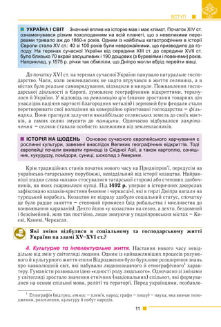 ВСТУП
11
Значний вплив на історію мав і має клімат. Початок ХIV ст.
м похолоданням на всій планеті, що з невеликими пере-
1860-х років. Одним із найбільш катастрофічних в історії
40 зі 100 років були неврожайними, що призводило до го-
асної України від середини XIII ст. до середини XVII ст.
засушливих і 190 дощових (з буревіями і повенями) років.
річки так обміліли, що Дніпро могли вбрід перейти вівці.
До початку XVI ст. на теренах сучасної України панувало натуральне госпо-
дарство. Часи, коли землевласник не надто втручався в життя селянина, а в
містах було реальне самоврядування, відходили в минуле. Пожвавлення госпо-
дарської діяльності в Європі, зумовлене географічними відкриттями, торкну-
лося й України. У відповідь на революцію цін (значне зростання товарних цін
унаслідок падіння вартості благородних металів) і зерновий бум феодали стали
перетворювати свої володіння на комерційно орієнтовані господарства – філь-
варки. Вони прагнули залучити якнайбільше селянських земель до своїх маєт-
ків, а самих селян змусити до панщини. Одночасно відбувалося закріпа-
чення – селяни ставали особисто залежними від землевласників.
Крім традиційних станів початок нового часу на Придніпров’ї, передусім на
українсько-татарському порубіжжі, невіддільний від історії козацтва. Найран-
ніші згадки слова «козак» стосувалися татарської сторожі або степових здобич-
ників, на яких скаржилися купці. Під 1492 р. уперше в історичних джерелах
зафіксовано козаків-християн («кияне і черкасці»), які в гирлі Дніпра напали на
турецький корабель. Козацтво не відразу здобуло соціальний статус, спочатку
це було радше заняття – степовий промисел (від рибальства і мисливства до
конвоювання караванів). Дехто йшов «у козацтво» на сезон, а дехто, бездомний
і безсімейний, жив так постійно, лише зимуючи у подніпровських містах – Ки-
єві, Каневі, Черкасах.
Які зміни відбулися в соціальному та господарському житті
України на зламі XV–XVI ст.?
4. Êóëüòóðíå òà іíòåëåêòóàëüíå æèòòÿ. Настання нового часу невід-
дільне від змін у світогляді людини. Одним із найважливіших процесів розумо-
вого й культурного життя епохи Відродження було бурхливе розширення знань
про навколишній світ, які набували людинознавчого й етнографічного
харак-
теру. Гуманісти розвивали ідею «єдності роду людського». Одночасно зі змінами
у світогляді зростало значення етнічних (національних) спільнот, які формува-
лися на основі спільної мови, релігії та території. Перед українцями, позбавле-
1
Етнографія (від грец. етнос – плем’я, народ; графо – пишу) – наука, яка вивчає похо-
дження, розселення, культуру й побут народів.
УКРАЇНА І СВІТ З
ознаменувався різким
рвами тривало аж до
Європи стало XV ст.: 4
лоду. На теренах суча
було близько 70 вкрай
Наприклад, у 1575 р. р
ІСТОРІЯ НА ЩОДЕНЬ Основою сучасного європейського харчування є
рослинні культури, завезені внаслідок Великих географічних відкриттів. Тоді
європейці почали вживати прянощі із Східної Азії, а також картоплю, соняш-
ник, кукурудзу, помідори, суниці, шоколад з Америки.
 