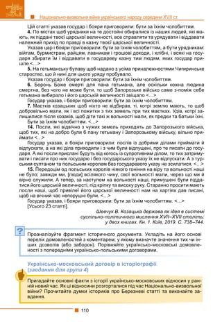 110
Національно-визвольна війна українського народу середини XVII ст.
Цій статті указав государ і бояри приговорили: бути за їхнім чолобиттям.
4. По містах щоб урядники на те достойні обиралися із наших людей, які ма-
ють, як піддані твоєї царської величності, все справляти та урядувати і віддавати
належний прихід по правді в казну твоєї царської величності.
Указав цар і бояри приговорили: бути за їхнім чолобиттям, а бути урядникам:
війтам, бурмистрам, райцям, лавникам і грошові доходи, і хлібні, і всякі на госу-
даря збирати їм і віддавати в государеву казну тим людям, яких государ при-
шле <…>
5. На гетьманську булаву щоб надано з усіма приналежностями Чигиринське
староство, що й нині для цього уряду пробувало.
Указав государ і бояри приговорили: бути за їхнім чолобиттям.
6. Боронь Боже смерті для пана гетьмана, але оскільки кожна людина
смертна, без чого не може бути, то щоб Запорозьке військо саме з-поміж себе
гетьмана вибирало і його царській величності звіщало <…>
Государ указав, і бояри приговорили: бути за їхнім чолобиттям.
7. Маєтків козацьких щоб ніхто не відбирав, ті, котрі землю мають, то щоб
добровільно мали, як і всі пожитки з тих земель при тих маєтках. Удів, котрі за-
лишилися після козаків, щоб діти такі ж вольності мали, як предки та батьки їхні.
Бути за їхнім чолобиттям. <…>
14. Посли, які відвічно з чужих земель приходять до Запорозького війська,
щоб тих, які на добро були б пану гетьману і Запорозькому війську, вільно при-
ймати <…>
Государ указав, а бояри приговорили: послів із добрими ділами приймати й
відпускати, а на які діла приходили і з чим були відпущені, про те писати до госу-
даря. А які посли прислані будуть від когось із супротивним ділом, то тих затриму-
вати і писати про них государю і без государського указу їх не відпускати. А з тур-
ським султаном та польським королем без государевого указу не зсилатися. <…>
15. Передоцім од польських королів ніякого гоніння на віру та вольності наші
не було; завжди ми, [люди] всілякого чину, свої вольності мали, через що ми й
вірно служили. А тепер, за наступом на вольності наші, примушені були підда-
тися його царській величності, під кріпку та високу руку. Старанно просити мають
посли наші, щоб привілеї його царської величності нам на хартіях дав писані,
щоб на вічний час непорушні були. <…>
Государ указав, і бояри приговорили: бути за їхнім чолобиттям. <…>
[Усього 23 статті].
Шевчук В. Козацька держава як ідея в системі
суспільно-політичного мислення XVII–XVII століть:
у двох книгах. Кн. 1. Київ, 2019. С. 738–744.
Проаналізуйте фрагмент історичного документа. Укладіть на його основі
перелік домовленостей з коментарем, у якому визначте значення тих чи ін-
ших дозволів (або заборон). Порівняйте українсько-московські домовле-
ності з попередніми українсько-польськими договорами.
Українсько-московський договір в історіографії
(завдання для групи 4)
?
Пригадайте основні факти з історії українсько-московських відносин у ран-
ній новий час. Як ці відносини розгорталися під час Національно-визвольної
війни? Прочитайте думки істориків про Березневі статті та виконайте за-
вдання.
 