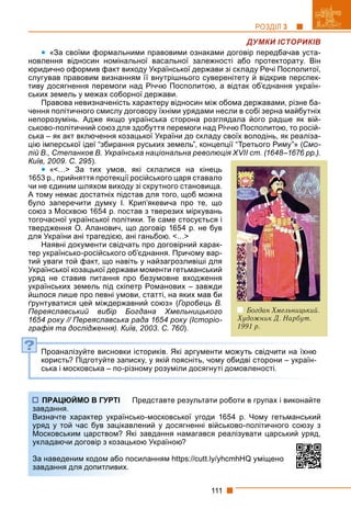 111
РОЗДІЛ 3
ДУМКИ ІСТОРИКІВ
 «За своїми формальними правовими ознаками договір передбачав уста-
новлення відносин номінальної васальної залежності або протекторату. Він
юридично оформив факт виходу Української держави зі складу Речі Посполитої,
слугував правовим визнанням її внутрішнього суверенітету й відкрив перспек-
тиву досягнення перемоги над Річчю Посполитою, а відтак об’єднання україн-
ських земель у межах соборної держави.
Правова невизначеність характеру відносин між обома державами, різне ба-
чення політичного смислу договору їхніми урядами несли в собі зерна майбутніх
непорозумінь. Адже якщо українська сторона розглядала його радше як вій-
ськово-політичний союз для здобуття перемоги над Річчю Посполитою, то росій-
ська – як акт включення козацької України до складу своїх володінь, як реаліза-
цію імперської ідеї “збирання руських земель”, концепції “Третього Риму”» (Смо-
лій В., Степанков В. Українська національна революція XVII ст. (1648–1676 рр.).
Київ, 2009. С. 295).
 «<…> За тих умов, які склалися на кінець
1653 р., прийняття протекції російського царя ставало
чи не єдиним шляхом виходу зі скрутного становища.
А тому немає достатніх підстав для того, щоб можна
було заперечити думку І. Крип’якевича про те, що
союз з Москвою 1654 р. постав з тверезих міркувань
тогочасної української політики. Те саме стосується і
твердження О. Апанович, що договір 1654 р. не був
для України ані трагедією, ані ганьбою. <…>
Наявні документи свідчать про договірний харак-
тер українсько-російського об’єднання. Причому вар-
тий уваги той факт, що навіть у найзагрозливіші для
Української козацької держави моменти гетьманський
уряд не ставив питання про безумовне входження
українських земель під скіпетр Романових – завжди
йшлося лише про певні умови, статті, на яких мав би
ґрунтуватися цей міждержавний союз» (Горобець В.
Переяславський вибір Богдана Хмельницького
1654 року // Переяславська рада 1654 року (Історіо-
графія та дослідження). Київ, 2003. С. 760).
Проаналізуйте висновки істориків. Які аргументи можуть свідчити на їхню
користь? Підготуйте записку, у якій поясніть, чому обидві сторони – україн-
ська і московська – по-різному розуміли досягнуті домовленості.
Представте результати роботи в групах і виконайте
ко-московської угоди 1654 р. Чому гетьманський
лений у досягненні військово-політичного союзу з
завдання намагався реалізувати царський уряд,
ою Україною?
силанням https://cutt.ly/yhcmhHQ уміщено
?
ПРАЦЮЙМО В ГУРТІ П
завдання.
Визначте характер українсь
уряд у той час був зацікавл
Московським царством? Які
укладаючи договір з козацько
За наведеним кодом або пос
завдання для допитливих.
Богдан Хмельницький.
Художник Д. Нарбут.
1991 р.
 