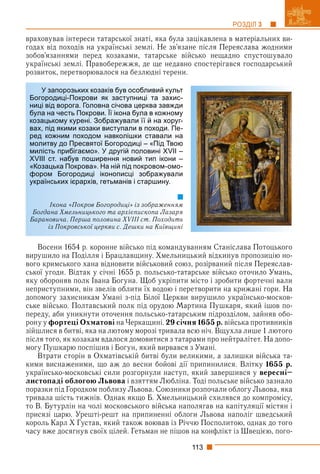 113
РОЗДІЛ 3
враховував інтереси татарської знаті, яка була зацікавлена в матеріальних ви-
годах від походів на українські землі. Не зв’язане після Переяслава жодними
зобов’язаннями перед козаками, татарське військо нещадно спустошувало
українські землі. Правобережжя, де ще недавно спостерігався господарський
розвиток, перетворювалося на безлюдні терени.
Восени 1654 р. коронне військо під командуванням Станіслава Потоцького
вирушило на Поділля і Брацлавщину. Хмельницький відкинув пропозицію но-
вого кримського хана відновити військовий союз, розірваний після Переяслав-
ської угоди. Відтак у січні 1655 р. польсько-татарське військо оточило Умань,
яку обороняв полк Івана Богуна. Щоб укріпити місто і зробити фортечні вали
неприступними, він звелів облити їх водою і перетворити на крижані гори. На
допомогу захисникам Умані з-під Білої Церкви вирушило українсько-москов-
ське військо. Полтавський полк під орудою Мартина Пушкаря, який ішов по-
переду, аби уникнути оточення польсько-татарським підрозділом, зайняв обо-
рону у фортеці Охматові на Черкащині. 29 січня 1655 р. війська противників
зійшлися в битві, яка на лютому морозі тривала всю ніч. Вщухла лише 1 лютого
після того, як козакам вдалося домовитися з татарами про нейтралітет. На допо-
могу Пушкарю поспішив і Богун, який вирвався з Умані.
Втрати сторін в Охматівській битві були великими, а залишки війська та-
кими виснаженими, що аж до весни бойові дії припинилися. Влітку 1655 р.
українсько-московські сили розгорнули наступ, який завершився у вересні–
листопаді облогою Львова і взяттям Любліна. Тоді польське військо зазнало
поразки під Городком поблизу Львова. Союзники розпочали облогу Львова, яка
тривала шість тижнів. Однак якщо Б. Хмельницький схилявся до компромісу,
то В. Бутурлін на чолі московського війська наполягав на капітуляції містян і
присязі царю. Урешті-решт на припиненні облоги Львова наполіг шведський
король Карл Х Густав, який також воював із Річчю Посполитою, однак до того
часу вже досягнув своїх цілей. Гетьман не пішов на конфлікт із Швецією, пого-
У запорозьких козаків був особливий культ
Богородиці-Покрови як заступниці та захис-
ниці від ворога. Головна січова церква завжди
була на честь Покрови. Її ікона була в кожному
козацькому курені. Зображували її й на хоруг-
вах, під якими козаки виступали в походи. Пе-
ред кожним походом навколішки ставали на
молитву до Пресвятої Богородиці – «Під Твою
милість прибігаємо». У другій половині XVII –
XVIII ст. набув поширення новий тип ікони –
«Козацька Покрова». На ній під покровом-омо-
фором Богородиці іконописці зображували
українських ієрархів, гетьманів і старшину.
Ікона «Покров Богородиці» із зображенням
Богдана Хмельницького та архієпископа Лазаря
Барановича. Перша половина XVIII ст. Походить
із Покровської церкви с. Дешки на Київщині
 