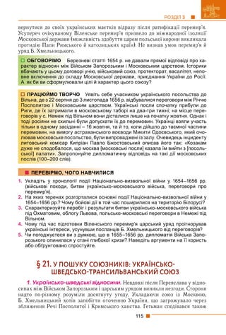 115
РОЗДІЛ 3
вернутися до своїх українських маєтків відразу після ратифікації перемир’я.
Усупереч очікуваному Віленське перемир’я призвело до міжнародної ізоляції
Московської держави (можливість здобуття царем польської корони викликала
протидію Папи Римського й католицьких країн). Не визнав умов перемир’я й
уряд Б. Хмельницького.
ерезневі статті 1654 р. не давали прямої відповіді про ха-
Військом Запорозьким і Московським царством. Історики
говорі унію, військовий союз, протекторат, васалітет, непо-
кладу Московської держави, приєднання України до Росії.
ювали цілі й характер цього союзу?
РЧО Уявіть себе учасником українського посольства до
я до 3 листопада 1656 р. відбувалися переговори між Річчю
вським царством. Українські посли спочатку прибули до
и в московському таборі на два-три тижні; на місце пере-
д Вільном вони дісталися лише на початку жовтня. Однак і
ні були допускати їх до перемовин. Українці взяли участь
анні – 16 жовтня, та й то, коли дійшло до таємної частини
у астраханського воєводи Микити Одоєвського, який очо-
сольство, були випроваджені із залу. Очевидець інциденту
Кипріан Павло Бжостовський описав його так: «Козакам
я, що москва [московські посли] казала їм вийти з [посоль-
опонуйте дипломатичну відповідь на такі дії московських
1. Укладіть у хронології події Національно-визвольної війни у 1654–1656 рр.
(військові походи, битви українсько-московського війська, переговори про
перемир’я).
2. На яких теренах розгорталися основні події Національно-визвольної війни у
1654–1656 рр.? Чому бойові дії в той час поширилися на територію Білорусі?
3. Схарактеризуйте перебіг і результати битви українсько-московського війська
під Охматовим, облогу Львова, польсько-московські переговори в Немежі під
Вільном.
4. Чому під час підготовки Віленського перемир’я царський уряд проігнорував
українські інтереси, усунувши посланців Б. Хмельницького від переговорів?
5. Чи погоджуєтеся ви з думкою, що в 1655–1656 рр. дипломатія Війська Запо-
розького опинилася у стані глибокої кризи? Наведіть аргументи на її користь
або обґрунтовано спростуйте.
§ 21. У ПОШУКУ СОЮЗНИКІВ: УКРАЇНСЬКО
ШВЕДСЬКОТРАНСИЛЬВАНСЬКИЙ СОЮЗ
1. Óêðàїíñüêî-øâåäñüêі âіäíîñèíè. Невдовзі після Переяслава у відно-
синах між Військом Запорозьким і царським урядом виникли незгоди. Сторони
надто по-різному розуміли досягнуту угоду. Укладаючи союз із Москвою,
Б. Хмельницький хотів запобігти оточенню України, що загрожувало через
зближення Речі Посполитої і Кримського ханства. Гетьман сподівався також
ОБГОВОРІМО Б
рактер відносин між
вбачають у цьому дог
вне включення до ск
А як би ви сформулю
ПРАЦЮЙМО ТВОР
Вільна, де з 22 серпня
Посполитою і Москов
Риги, де їх затримали
говорів у с. Немеж під
тоді росіяни не схиль
тільки в одному засід
перемовин, на вимогу
лював московське пос
литовський комісар К
дуже не сподобалося
ської] палати». Запро
послів (100–200 слів).
ПЕРЕВІРМО, ЧОГО НАВЧИЛИСЯ
 