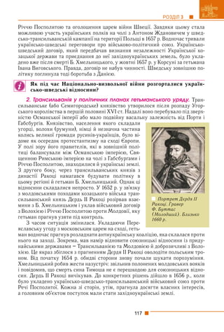 117
РОЗДІЛ 3
Річчю Посполитою та оголошення царем війни Швеції. Завдяки цьому стала
можливою участь українських полків на чолі з Антоном Ждановичем у швед-
сько-трансильванській кампанії на території Польщі в 1657 р. Водночас тривали
українсько-шведські переговори про військово-політичний союз. Українсько-
шведський договір, який передбачав визнання незалежності Української ко-
зацької держави та приєднання до неї західноукраїнських земель, було укла-
дено вже після смерті Б. Хмельницького, у жовтні 1657 р. у Корсуні за гетьмана
Івана Виговського. Правда, договір не набув чинності. Шведську зовнішню по-
літику поглинула тоді боротьба з Данією.
Як під час Національно-визвольної війни розгорталися україн-
сько-шведські відносини?
2. Òðàíñèëüâàíіÿ ó ïîëіòè÷íèõ ïëàíàõ ãåòüìàíñüêîãî óðÿäó. Тран-
сильванське (або Семигородське) князівство утворилося після розпаду Угор-
ського королівства в першій половині XVI ст. Надалі воно перебувало під зверх-
ністю Османської імперії або мало подвійну васальну залежність від Порти і
Габсбурґів. Князівство, населення якого складали
угорці, волохи (румуни), німці й незначна частина
колись великої громади русинів-українців, було ві-
доме як осередок протестантизму на сході Європи.
У полі зору його правителів, які в зовнішній полі-
тиці балансували між Османською імперією, Свя-
щенною Римською імперією на чолі з Габсбурґами і
Річчю Посполитою, знаходилися й українські землі.
З другого боку, через трансильванських князів з
династії Ракоці намагався будувати політику в
цьому регіоні й гетьман Б. Хмельницький. Однак ці
відносини складалися непросто. У 1652 р. у зв’язку
з молдовськими походами козацького війська тран-
сильванський князь Дєрдь ІІ Ракоці розірвав взає-
мини з Б. Хмельницьким і уклав військовий договір
з Волохією і Річчю Посполитою проти Молдовії, яку
гетьман прагнув узяти під контроль.
З часом ситуація змінилася. Укладаючи Пере-
яславську угоду з московським царем на сході, геть-
ман водночас прагнув розладнати антиукраїнську коаліцію, яка склалася проти
нього на заході. Зокрема, мав намір відновити союзницькі відносини із приду-
найськими державами – Трансильванією та Молдовією й доброзичливі з Воло-
хією. Це якраз збіглося з прагненням Дєрдя ІІ Ракоці оволодіти польським тро-
ном. Від початку 1654 р. обидві сторони знову почали шукати порозуміння.
Хмельницький робив жести назустріч: звільнив полонених молдовських вояків
і повідомив, що смерть сина Тимоша не є перешкодою для союзницьких відно-
син. Дєрдь ІІ Ракоці вичікував. До конкретних рішень дійшло в 1656 р., коли
було укладено українсько-шведсько-трансильванський військовий союз проти
Речі Посполитої. Кожна зі сторін, утім, прагнула досягти власних інтересів,
а головним об’єктом поступок мали стати західноукраїнські землі.
Портрет Дєрдя ІІ
Ракоці. Гравер
Ф. Буттас
(Молодший). Близько
1660 р.
 