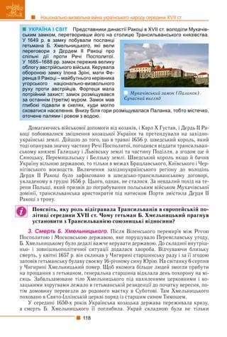 118
Національно-визвольна війна українського народу середини XVII ст.
УКРАЇНА І СВІТ Представники династії Ракоці в XVII ст. володіли Мукачів-
воривши його на столицю Трансильванського князівства.
обували посланці
ицького, які вели
ем ІІ Ракоці про
Речі Посполитої.
ок пережив велику
війська. Керувала
на Зріні, мати Фе-
бутнього керівника
льно-визвольного
в. Фортеця мала
мок розміщувався
муром. Замок мав
елях, куди могло
. Внизу біля гори розміщувалася Паланка, тобто містечко,
ом з водою.
Домагаючись військової допомоги від козаків, і Карл Х Густав, і Дєрдь ІІ Ра-
коці побоювалися зміцнення козацької України та претендували на західно-
українські землі. Дійшло до того, що в травні 1656 р. шведський король, який
тоді опанував значну частину Речі Посполитої, погодився віддати трансильван-
ському князеві Галицьку і Львівську землі та частину Поділля, а згодом ще й
Сяноцьку, Перемишльську і Белзьку землі. Шведський король якщо й бачив
Україну вільною державою, то тільки в межах Брацлавського, Київського і Чер-
нігівського воєводств. Включення західноукраїнського регіону до володінь
Дєрдя ІІ Ракоці було зафіксовано в шведсько-трансильванському договорі,
укладеному в грудні 1656 р. Цього, однак, не сталося. За невдалий похід на те-
рени Польщі, який призвів до пограбування польським військом Мукачівської
домінії, трансильванська аристократія під натиском Порти змістила Дєрдя ІІ
Ракоці з трону.
Поясніть, яку роль відігравала Трансильванія в європейській по-
літиці середини XVII ст. Чому гетьман Б. Хмельницький прагнув
установити з Трансильванією союзницькі відносини?
3. Ñìåðòü Á. Õìåëüíèöüêîãî. Після Віленського перемир’я між Річчю
Посполитою і Московською державою, яке порушувало Переяславську угоду,
Б. Хмельницькому було дедалі важче керувати державою. До складної внутріш-
ньо- і зовнішньополітичної ситуації додалася хвороба. Відчуваючи близьку
смерть, у квітні 1657 р. він скликав у Чигирині старшинську раду і за її згодою
заповів гетьманську булаву своєму 16-річному сину Юрію. На світанку 6 серпня
у Чигирині Хмельницький помер. Щоб якомога більше людей змогли прибути
на прощання з гетьманом, генеральна старшина відклала день похорону на мі-
сяць. Забальзамоване тіло Хмельницького під нахиленими церковними і ко-
зацькими хоругвами лежало в гетьманській резиденції до початку вересня, по-
тім домовину перевезли до родового маєтку в Суботові. Там Хмельницького
поховано в Свято-Іллінській церкві поряд із старшим сином Тимошем.
У середині 1650-х років Українська козацька держава переживала кризу,
а смерть Б. Хмельницького її поглибила. Украй складною була не тільки
УКРАЇНА І СВІТ
ським замком, перетв
У 1649 р. в замку по
гетьмана Б. Хмельни
переговори з Дєрде
спільні дії проти Р
У 1685–1688 рр. замо
облогу австрійського
обороною замку Ілон
ренца ІІ Ракоці – майб
угорського націонал
руху проти австрійці
потрійний захист: зам
за останнім (третім) м
глибокі підвали в ске
сховатися населення
оточене палями і рово
Мукачівський замок (Паланок).
Сучасний вигляд
 