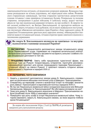 119
РОЗДІЛ 3
зовнішньополітична ситуація, а й відносини усередині держави. Козацька стар-
шина розпадалася на кілька угруповань, які ворогували між собою. Розвива-
лося старшинське самовладдя, частина старшини протистояла династичним
планам гетьмана і сама приміряла гетьманську булаву. Генеральна та полкова
старшина, зосередивши в руках військову й цивільну владу, дедалі частіше
дбала не так про національно-державні інтереси, як про особисті. Зі смертю та-
кої сильної особистості, як Богдан Хмельницький, ці протиріччя вийшли на
поверхню. Смерть гетьмана стала рубежем, після якого відбувалося поступове,
але неухильне обмеження автономних прав України з боку царського уряду. В
управлінні Гетьманщиною зростала роль царських воєвод, обмежувалися еко-
номічні важелі гетьманської влади, гетьман втратив право зовнішніх відносин з
іноземними державами.
Як смерть Б. Хмельницького вплинула на зовнішньо- та внутріш-
ньополітичне становище козацької України?
роаналізуйте дипломатичні заходи гетьманського уряду
ої угоди, спрямовані на створення антипольської коаліції.
ими? Наведіть аргументи на користь сильних і слабких сто-
ломатії в той час.
РЧО Уявіть себе працівником туристичної фірми, яка
умунії. Скориставшись інтернетом, підготуйте рекламно-
пект для охочих помандрувати теренами Трансильванії –
а півночі Румунії. У проспекті покажіть історичні зв’язки
ною в середині XVII ст.
1. Назвіть у хронології дипломатичні заходи уряду Б. Хмельницького, спрямо-
вані на досягнення військово-політичних угод із Швецією і Трансильванією.
2. Спираючись на параграф і знання з всесвітньої історії та географії, визначте
роль Швеції і Трансильванії в європейській політиці середини XVII ст.
3. Як під час Національно-визвольної війни складалися відносини між Військом
Запорозьким, Швецією та Трансильванією? Які обставини впливали на них?
4. Чому для уряду Б. Хмельницького відносини зі Швецією і Трансильванією на-
були (особливо після 1656 р.) важливого значення?
5. Поміркуйте про роль особи в історії Національно-визвольної війни. Чому іс-
торики вважають смерть Б. Хмельницького межею, за якою видніла глибока
криза Гетьманщини?
За кодом або посиланням https:/
/cutt.ly/KkP8Lc4 розміщено
завдання для узагальнення розділу.
ОБГОВОРІМО П
після Переяславсько
Чи були вони успішни
рін гетьманської дипл
ПРАЦЮЙМО ТВОР
пропонує тури до Ру
інформаційний просп
історичної області на
Трансильванії з Украї
ПЕРЕВІРМО, ЧОГО НАВЧИЛИСЯ
 