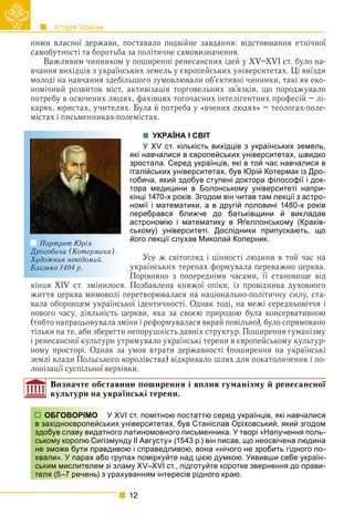 Історія України
12
ними власної держави, поставало подвійне завдання: відстоювання етнічної
самобутності та боротьба за політичне самовизначення.
Важливим чинником у поширенні ренесансних ідей у XV–XVI ст. було на-
вчання вихідців з українських земель у європейських університетах. Ці виїзди
молоді на навчання здебільшого зумовлювали об’єктивні чинники, такі як еко-
номічний розвиток міст, активізація торговельних зв’язків, що породжувало
потребу в освічених людях, фахівцях тогочасних інтелігентних професій – лі-
карях, юристах, учителях. Була й потреба у «вчених людях» – теологах-поле-
містах і письменниках-полемістах.
УКРАЇНА І СВІТ
У XV ст. кількість вихідців з українських земель,
які навчалися в європейських університетах, швидко
зростала. Серед українців, які в той час навчалися в
італійських університетах, був Юрій Котермак із Дро-
гобича, який здобув ступені доктора філософії і док-
тора медицини в Болонському університеті напри-
кінці 1470-х років. Згодом він читав там лекції з астро-
номії і математики, а в другій половині 1480-х років
перебрався ближче до батьківщини й викладав
астрономію і математику в Яґеллонському (Краків-
ському) університеті. Дослідники припускають, що
його лекції слухав Миколай Коперник.
Усе ж світогляд і цінності людини в той час на
українських теренах формувала переважно церква.
Порівняно з попередніми часами, її становище від
кінця XIV ст. змінилося. Позбавлена княжої опіки, із провідника духовного
життя церква мимоволі перетворювалася на національно-політичну силу, ста-
вала оборонцем української ідентичності. Однак тоді, на межі середньовіччя і
нового часу, діяльність церкви, яка за своєю природою була консервативною
(тобто напрацьовувала зміни і реформувалася вкрай повільно), було спрямовано
тільки на те, аби зберегти непорушність давніх структур. Поширення гуманізму
і ренесансної культури утримувало українські терени в європейському культур-
ному просторі. Однак за умов втрати державності (поширення на українські
землі влади Польського королівства) відкривало шлях для покатоличення і по-
лонізації суспільної верхівки.
Визначте обставини поширення і вплив гуманізму й ренесансної
культури на українські терени.
XVI ст. помітною постаттю серед українців, які навчалися
их університетах, був Станіслав Оріховський, який згодом
ого латиномовного письменника. У творі «Напучення поль-
мунду ІІ Августу» (1543 р.) він писав, що неосвічена людина
ивою і справедливою, вона «нічого не зробить гідного по-
групах поміркуйте над цією думкою. Уявивши себе україн-
зламу XV–XVI ст., підготуйте коротке звернення до прави-
рахуванням інтересів рідного краю.
Портрет Юрія
Дрогобича (Котермака).
Художник невідомий.
Близько 1494 р.
ОБГОВОРІМО У
в західноєвропейськи
здобув славу видатно
ському королю Сигізм
не зможе бути правди
хвали». У парах або г
ським мислителем зі з
теля (5–7 речень) з ур
 