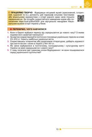 ВСТУП
13
РЧО Відвідавши місцевий музей (краєзнавчий, історич-
доповніть цей параграф кількома текстовими
омостями з історії рідного краю часів пізнього
треби скористайтеся наведеним кодом або по-
ly/RhoY5QV для віртуальної мандрівки Націо-
рії України у Києві.
1. Коли в Європі відбувся перехід від середньовіччя до нового часу? З якими
подіями його зазвичай пов’язують?
2. За картою схарактеризуйте політичне становище українських теренів на зламі
XV–XVI ст. Укажіть найбільші українські міста.
3. Скориставшись інтернетом або додатковою літературою, доберіть відомості
про життя містян і селян в Україні у XIV–XV ст.
4. Які зміни відбувалися в політичному, господарському і культурному житті
України на межі середньовіччя і нового часу?
5. У чому полягали ідеї гуманізму епохи Відродження і як вони поширювалися
серед українського суспільства?
ПРАЦЮЙМО ТВОР
ний, художній та ін.),
або візуальними відо
середньовіччя. За пот
силанням https://cutt.l
нальним музеєм істор
ПЕРЕВІРМО, ЧОГО НАВЧИЛИСЯ
 