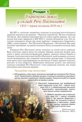 Від XIV ст. політичне, економічне, соціальне та культурне життя більшості
українців визначали дві держави – Польське королівство і Велике князівство
Литовське. Для українців важливою була як кожна окрема держава, так і від-
носини між ними, оформлені в XIV–XVI ст. низкою об’єднавчих угод. Унії по-
ступово зміцнювали зв’язки між двома країнами і завершилися створенням у
1569 р. єдиної держави – Речі Посполитої (буквально – Республіки). Над укра-
їнськими територіями, які раніше належали Литві, встановлено польське прав-
ління.
Утворення Речі Посполитої значно вплинуло на спосіб життя українців.
Воно остаточно підвело риску під княжим періодом, включило місцеве насе-
лення в новий суспільно-господарський порядок, зміцнило зв’язки України із
Заходом. Суспільно-політичний лад Речі Посполитої, який називають шляхет-
ською демократією, був сповнений численними протиріччями. З локальних
вони могли легко перетворюватися на регіональні й навіть державні соціальні,
релігійні та інші конфлікти. Найбільшим опонентом шляхти, яка визначала
суспільну атмосферу Речі Посполитої, стало українське козацтво, яке згодом
реалізувало ідею козацької держави.
1
14
14
14
4
Ïðàöþéìî íàä ïðîєêòàìè
1. Об’єднавшись у малі групи, розгляньте географічне положення Речі Поспо-
литої. Проаналізуйте природні ресурси та визначте економічні можливості
р у р р д р ур
и в групах
регіону загалом і українських теренів зокрема. Результати роботи
презентуйте на одному з уроків.
2. браження
Підготуйте повідомлення про відоб
шої поло-
подій української історії XVI – перш
мистецтві.
вини XVII ст. в образотворчому м
підготу-
Запропонуйте однокласникам
ення.
вати відгуки на ваші повідомл
3. торію рід-
Доберіть матеріал про іст
половини
ного краю XVI – першої п
реглися з
XVII ст. Які пам’ятки збер
сторія ві-
того часу? Як тогочасна і
х, назвах
дображена в пам’ятниках
х перека-
сіл, міст, вулиць, народни
і
зах? Підго йте езентаці
ці
ці
ці
ц
ц ю.
ю.
ю.
ах? Підготуйте пр
пр
пр
пр
р
р
р
р
р
рез
ез
ез
ез
ез
ез
ез
е ен
ен
ен
ен
ен
ен
ента
та
та
та
та
та
ська унія.
Люблін
ко. 1869 р.
Художник Я. Матейк
Розділ 1
Українські землі
у складі Речі Посполитої
(XVI – перша половина XVII ст.)
 