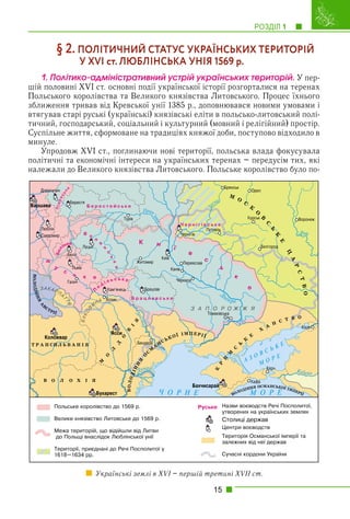 РОЗДІЛ 1 1
15
§ 2. ПОЛІТИЧНИЙ СТАТУС УКРАЇНСЬКИХ ТЕРИТОРІЙ
У XVI ст. ЛЮБЛІНСЬКА УНІЯ 1569 р.
1. Ïîëіòèêî-àäìіíіñòðàòèâíèé óñòðіé óêðàїíñüêèõ òåðèòîðіé. У пер-
шій половині XVI ст. основні події української історії розгорталися на теренах
Польського королівства та Великого князівства Литовського. Процес їхнього
зближення тривав від Кревської унії 1385 р., доповнювався новими умовами і
втягував старі руські (українські) князівські еліти в польсько-литовський полі-
тичний, господарський, соціальний і культурний (мовний і релігійний) простір.
Суспільне життя, сформоване на традиціях княжої доби, поступово відходило в
минуле.
Упродовж XVI ст., поглинаючи нові території, польська влада фокусувала
політичні та економічні інтереси на українських теренах – передусім тих, які
належали до Великого князівства Литовського. Польське королівство було по-
Українські землі в XVI – першій третині XVII ст.
 