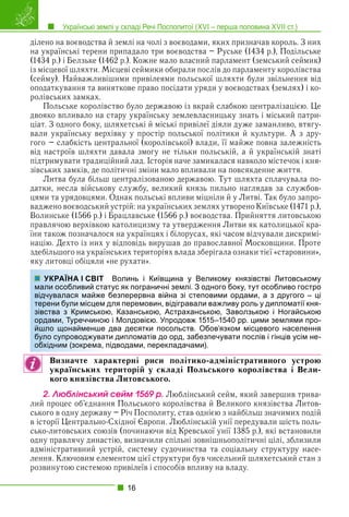 Українські землі у складі Речі Посполитої (XVI – перша половина XVII ст.)
16
ділено на воєводства й землі на чолі з воєводами, яких призначав король. З них
на українські терени припадало три воєводства – Руське (1434 р.), Подільське
(1434 р.) і Белзьке (1462 р.). Кожне мало власний парламент (земський сеймик)
із місцевої шляхти. Місцеві сеймики обирали послів до парламенту королівства
(сейму). Найважливішими привілеями польської шляхти були звільнення від
оподаткування та виняткове право посідати уряди у воєводствах (землях) і ко-
ролівських замках.
Польське королівство було державою із вкрай слабкою централізацією. Це
двояко впливало на стару українську землевласницьку знать і міський патри-
ціат. З одного боку, шляхетські й міські привілеї діяли дуже заманливо, втягу-
вали українську верхівку у простір польської політики й культури. А з дру-
гого – слабкість центральної (королівської) влади, її майже повна залежність
від настроїв шляхти давала змогу не тільки польській, а й українській знаті
підтримувати традиційний лад. Історія наче замикалася навколо містечок і кня-
зівських замків, де політичні зміни мало впливали на повсякденне життя.
Литва була більш централізованою державою. Тут шляхта сплачувала по-
датки, несла військову службу, великий князь пильно наглядав за службов-
цями та урядовцями. Однак польські впливи міцніли й у Литві. Так було запро-
ваджено воєводський устрій: на українських землях утворено Київське (1471 р.),
Волинське (1566 р.) і Брацлавське (1566 р.) воєводства. Прийняття литовською
правлячою верхівкою католицизму та утвердження Литви як католицької кра-
їни також позначалося на українцях і білорусах, які часом відчували дискримі-
націю. Дехто із них у відповідь вирушав до православної Московщини. Проте
здебільшого на українських територіях влада зберігала ознаки тієї «старовини»,
яку литовці обіцяли «не рухати».
Волинь і Київщина у Великому князівстві Литовському
ус як пограничні землі. З одного боку, тут особливо гостро
безперервна війна зі степовими ордами, а з другого – ці
ля перемовин, відігравали важливу роль у дипломатії кня-
, Казанською, Астраханською, Заволзькою і Ногайською
і Молдовією. Упродовж 1515–1540 рр. цими землями про-
два десятки посольств. Обов’язком місцевого населення
и дипломатів до орд, забезпечувати послів і гінців усім не-
дводами, перекладачами).
Визначте характерні риси політико-адміністративного устрою
українських територій у складі Польського королівства і Вели-
кого князівства Литовського.
2. Ëþáëіíñüêèé ñåéì 1569 ð. Люблінський сейм, який завершив трива-
лий процес об’єднання Польського королівства й Великого князівства Литов-
ського в одну державу – Річ Посполиту, став однією з найбільш значимих подій
в історії Центрально-Східної Європи. Люблінській унії передували шість поль-
сько-литовських союзів (починаючи від Кревської унії 1385 р.), які встановили
одну правлячу династію, визначили спільні зовнішньополітичні цілі, зблизили
адміністративний устрій, систему судочинства та соціальну структуру насе-
лення. Ключовим елементом цієї структури був чисельний шляхетський стан з
розвинутою системою привілеїв і способів впливу на владу.
УКРАЇНА І СВІТ
мали особливий стату
відчувалася майже б
терени були місцем дл
зівства з Кримською,
ордами, Туреччиною
йшло щонайменше д
було супроводжувати
обхідним (зокрема, під
 